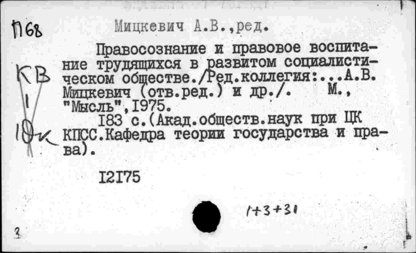 ﻿I '
Мицкевич А.В.,ред.
Правосознание и правовое воспита-ь- гх ние трудящихся в развитом социалисти-1\ 13 ческом обществе./Ред.коллегия:...А.В. \| Мицкевич (отв.ред.) и др./. М.,
183*с. (Акад.обществ.наук при ЦК КПСС.Кафедра теории государства и пра-
1 : ва).
12175
•	Г+3 + 21
I
# г